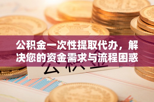 西乡公积金一次性提取代办，解决您的资金需求与流程困惑