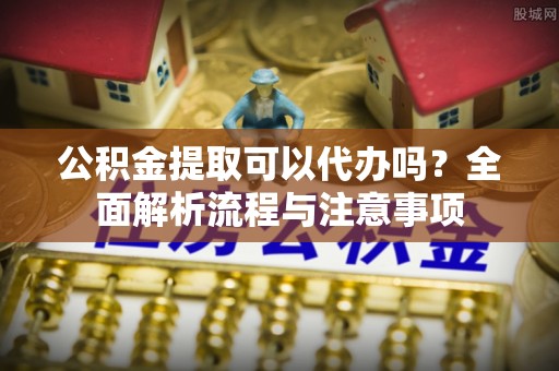 西乡公积金提取可以代办吗？全面解析流程与注意事项