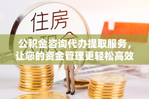 西乡公积金咨询代办提取服务，让您的资金管理更轻松高效