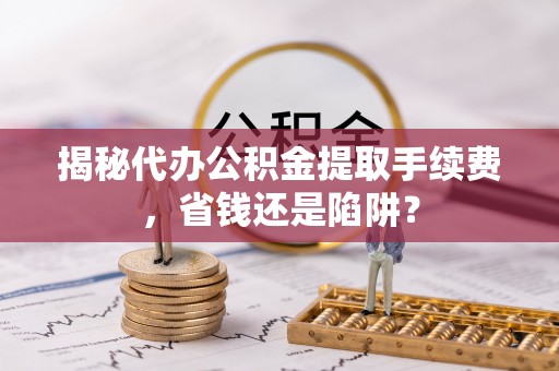 西乡揭秘代办公积金提取手续费，省钱还是陷阱？