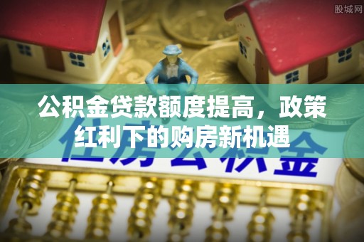 西乡公积金贷款额度提高，政策红利下的购房新机遇