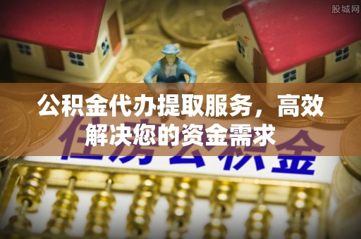 西乡公积金代办提取服务，高效解决您的资金需求