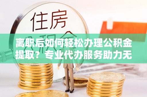 西乡离职后如何轻松办理公积金提取？专业代办服务助力无忧
