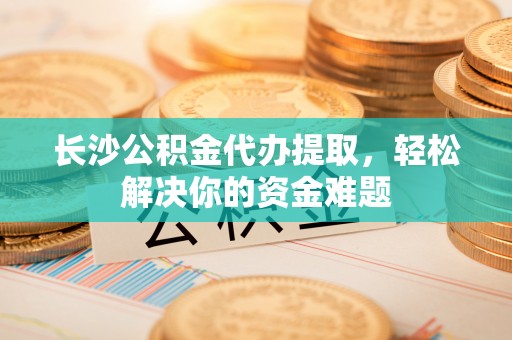 西乡长沙公积金代办提取，轻松解决你的资金难题