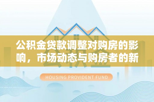 西乡公积金贷款调整对购房的影响，市场动态与购房者的新选择