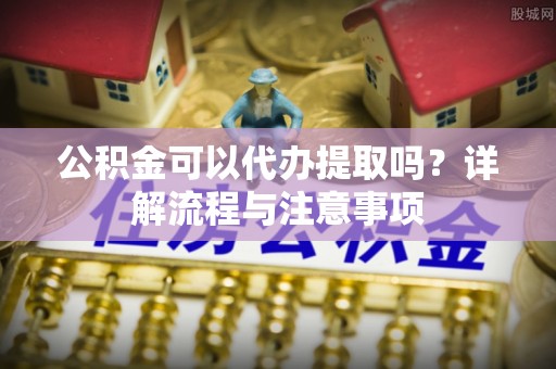 西乡公积金可以代办提取吗？详解流程与注意事项