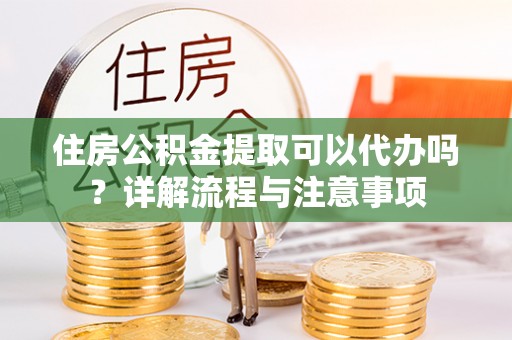 西乡住房公积金提取可以代办吗？详解流程与注意事项
