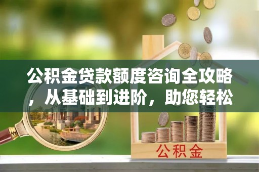 西乡公积金贷款额度咨询全攻略，从基础到进阶，助您轻松掌握关键要点