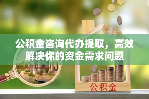 西乡公积金咨询代办提取，高效解决你的资金需求问题
