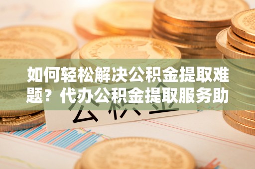 西乡如何轻松解决公积金提取难题？代办公积金提取服务助您一臂之力