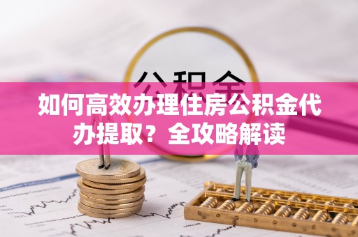 西乡如何高效办理住房公积金代办提取？全攻略解读