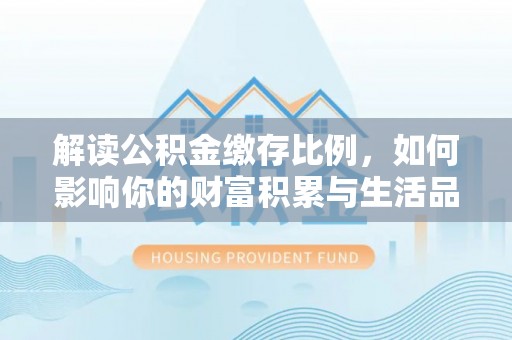 西乡解读公积金缴存比例，如何影响你的财富积累与生活品质