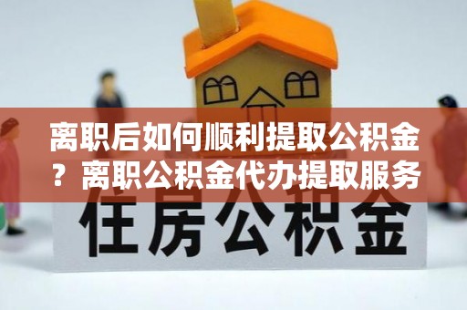 西乡离职后如何顺利提取公积金？离职公积金代办提取服务助力无忧办理