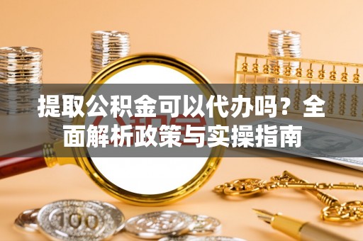 西乡提取公积金可以代办吗？全面解析政策与实操指南