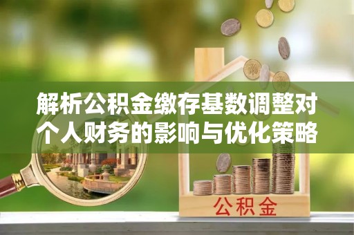 西乡解析公积金缴存基数调整对个人财务的影响与优化策略