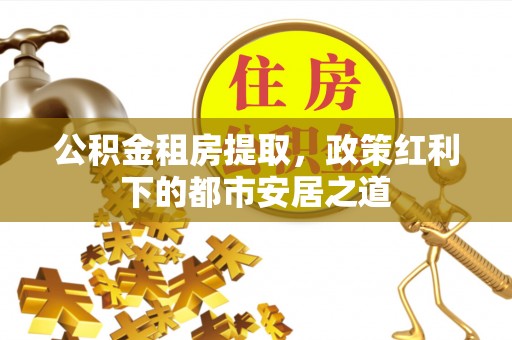 西乡公积金租房提取，政策红利下的都市安居之道
