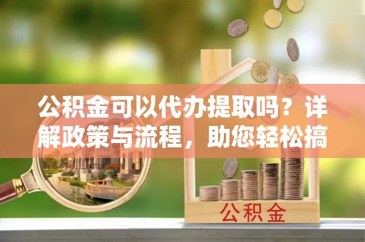 西乡公积金可以代办提取吗？详解政策与流程，助您轻松搞定！