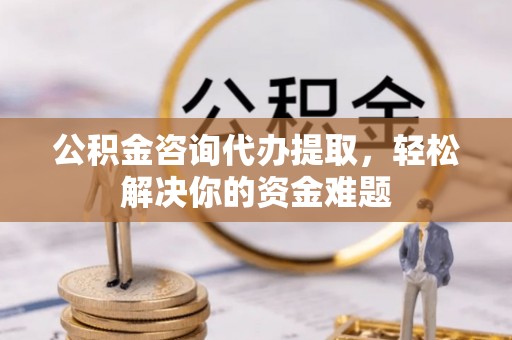 西乡公积金咨询代办提取，轻松解决你的资金难题