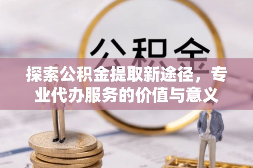 西乡探索公积金提取新途径，专业代办服务的价值与意义