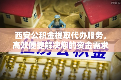 西乡西安公积金提取代办服务，高效便捷解决您的资金需求