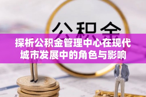 西乡探析公积金管理中心在现代城市发展中的角色与影响
