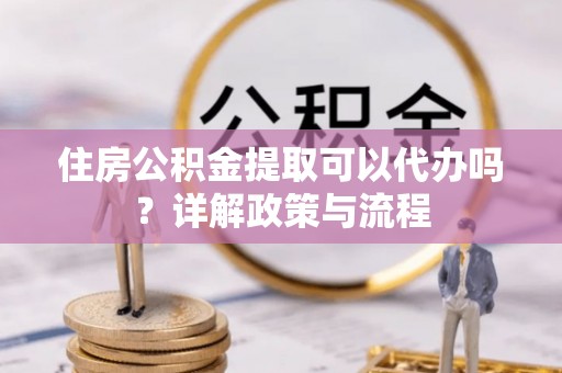 西乡住房公积金提取可以代办吗？详解政策与流程