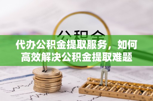 西乡代办公积金提取服务，如何高效解决公积金提取难题