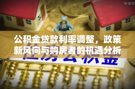 西乡公积金贷款利率调整，政策新风向与购房者的机遇分析