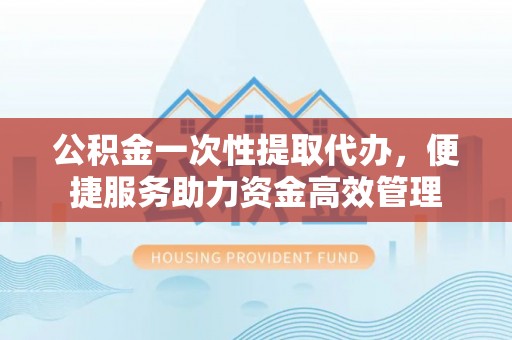 西乡公积金一次性提取代办，便捷服务助力资金高效管理