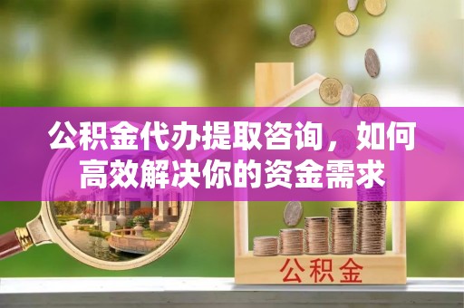 西乡公积金代办提取咨询，如何高效解决你的资金需求