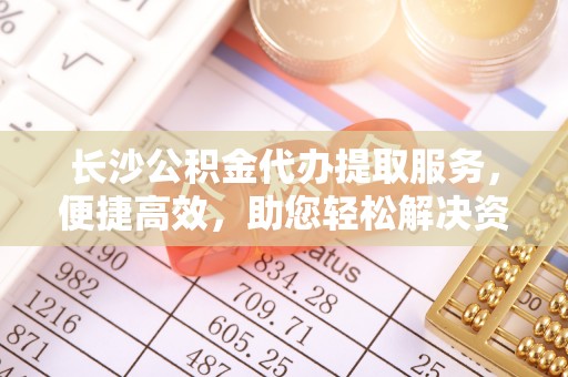 西乡长沙公积金代办提取服务，便捷高效，助您轻松解决资金需求