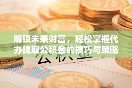 西乡解锁未来财富，轻松掌握代办提取公积金的技巧与策略