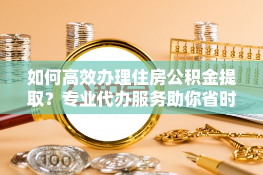 西乡如何高效办理住房公积金提取？专业代办服务助你省时省力