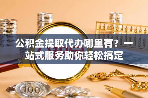 西乡公积金提取代办哪里有？一站式服务助你轻松搞定