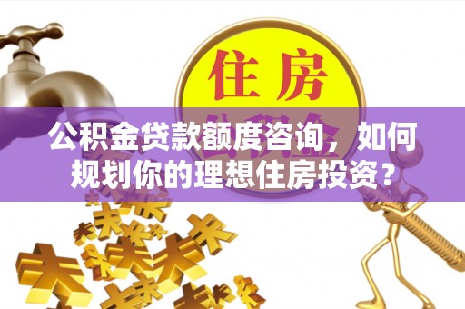 西乡公积金贷款额度咨询，如何规划你的理想住房投资？