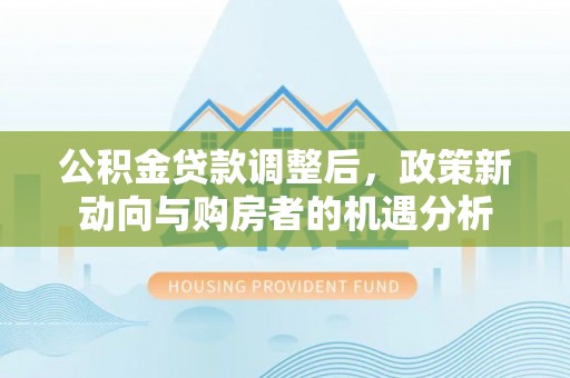西乡公积金贷款调整后，政策新动向与购房者的机遇分析