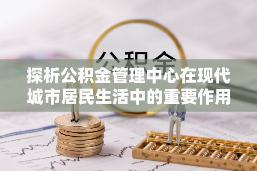 西乡探析公积金管理中心在现代城市居民生活中的重要作用