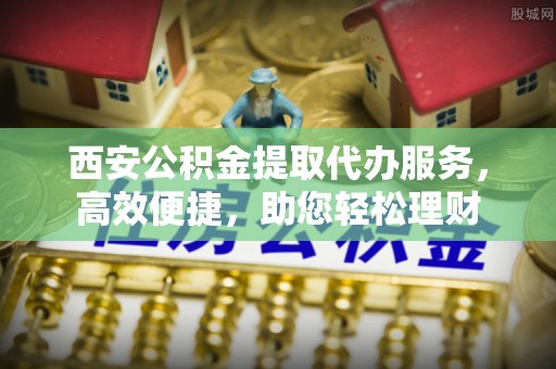 西乡西安公积金提取代办服务，高效便捷，助您轻松理财