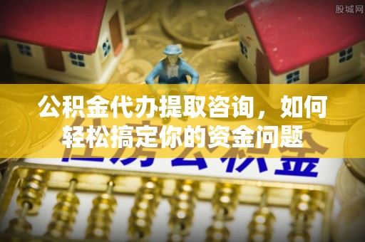 西乡公积金代办提取咨询，如何轻松搞定你的资金问题