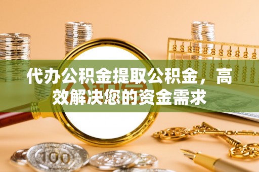 西乡代办公积金提取公积金，高效解决您的资金需求