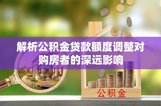 西乡解析公积金贷款额度调整对购房者的深远影响