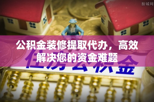 西乡公积金装修提取代办，高效解决您的资金难题