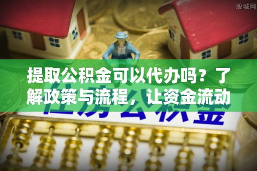 西乡提取公积金可以代办吗？了解政策与流程，让资金流动更轻松