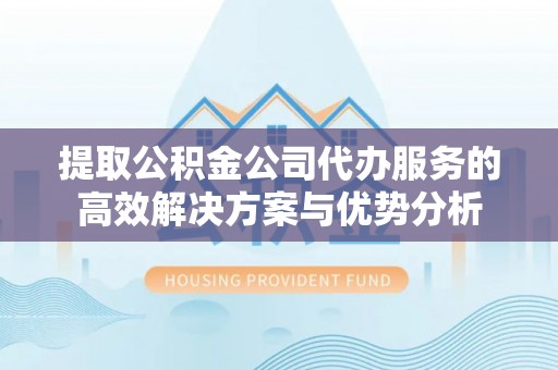 西乡提取公积金公司代办服务的高效解决方案与优势分析