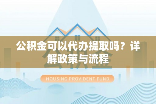 西乡公积金可以代办提取吗？详解政策与流程