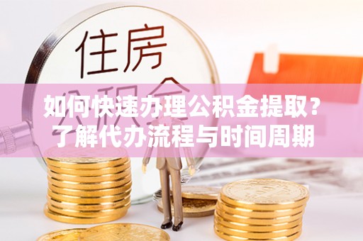 西乡如何快速办理公积金提取？了解代办流程与时间周期