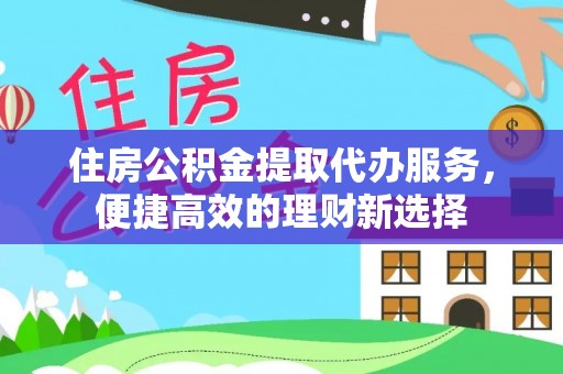 西乡住房公积金提取代办服务，便捷高效的理财新选择