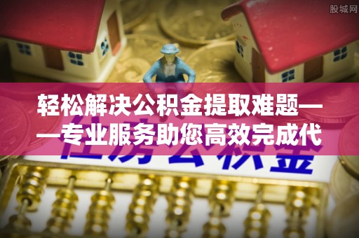 西乡轻松解决公积金提取难题——专业服务助您高效完成代办公积金提取