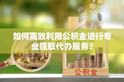 西乡如何高效利用公积金进行专业提取代办服务？
