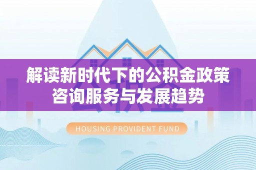 西乡解读新时代下的公积金政策咨询服务与发展趋势
